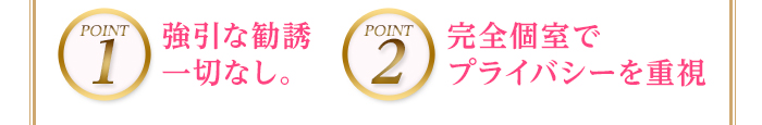 POINT1 強引な勧誘一切なし。POINT2完全個室でプライバシーを重視