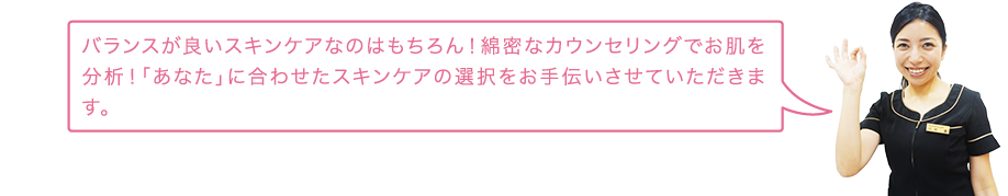 バランスが良いスキンケアなのはもちろん！専門資格を取得した私達スタッフが、患者様のお悩みをヒアリングを通じて「あなた」に合わせたスキンケアの選択をお手伝いさせていただきます。
