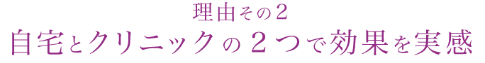 理由その2
自宅とクリニックの2つで効果を実感