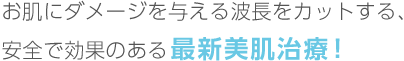 お肌にダメージを与える波長をカットする、安全で効果のある最新美肌治療！