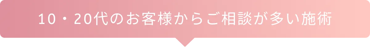 10・20代のお客様からご相談が多い施術
